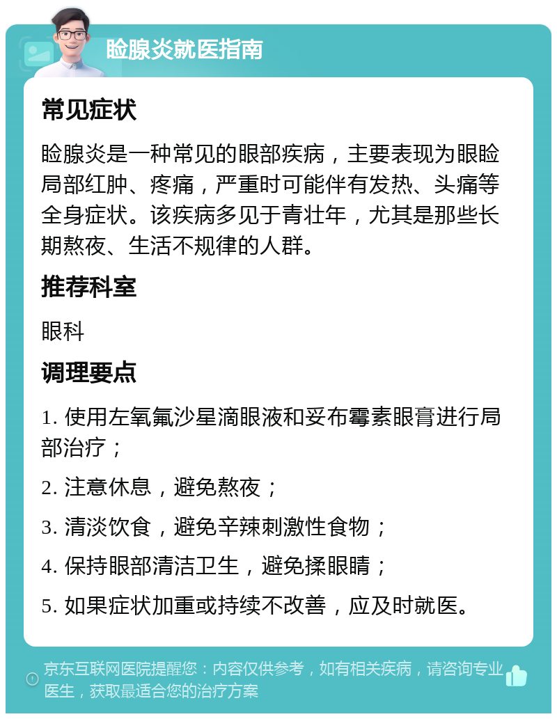 睑腺炎就医指南 常见症状 睑腺炎是一种常见的眼部疾病，主要表现为眼睑局部红肿、疼痛，严重时可能伴有发热、头痛等全身症状。该疾病多见于青壮年，尤其是那些长期熬夜、生活不规律的人群。 推荐科室 眼科 调理要点 1. 使用左氧氟沙星滴眼液和妥布霉素眼膏进行局部治疗； 2. 注意休息，避免熬夜； 3. 清淡饮食，避免辛辣刺激性食物； 4. 保持眼部清洁卫生，避免揉眼睛； 5. 如果症状加重或持续不改善，应及时就医。