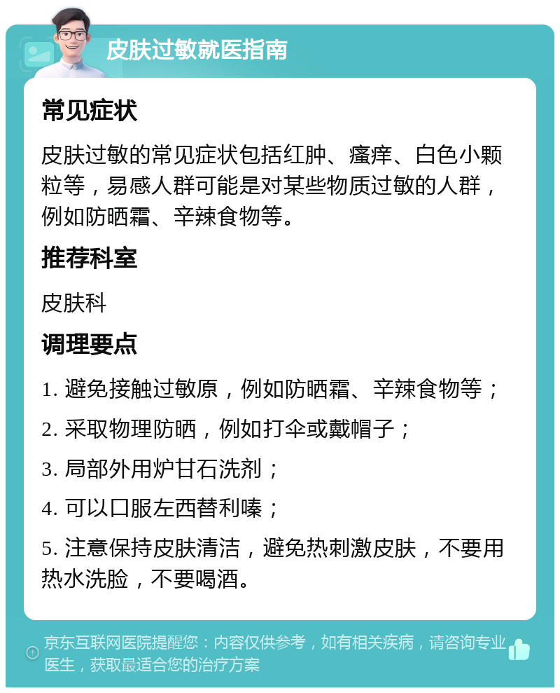 皮肤过敏就医指南 常见症状 皮肤过敏的常见症状包括红肿、瘙痒、白色小颗粒等，易感人群可能是对某些物质过敏的人群，例如防晒霜、辛辣食物等。 推荐科室 皮肤科 调理要点 1. 避免接触过敏原，例如防晒霜、辛辣食物等； 2. 采取物理防晒，例如打伞或戴帽子； 3. 局部外用炉甘石洗剂； 4. 可以口服左西替利嗪； 5. 注意保持皮肤清洁，避免热刺激皮肤，不要用热水洗脸，不要喝酒。