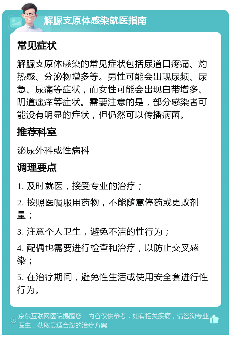 解脲支原体感染就医指南 常见症状 解脲支原体感染的常见症状包括尿道口疼痛、灼热感、分泌物增多等。男性可能会出现尿频、尿急、尿痛等症状，而女性可能会出现白带增多、阴道瘙痒等症状。需要注意的是，部分感染者可能没有明显的症状，但仍然可以传播病菌。 推荐科室 泌尿外科或性病科 调理要点 1. 及时就医，接受专业的治疗； 2. 按照医嘱服用药物，不能随意停药或更改剂量； 3. 注意个人卫生，避免不洁的性行为； 4. 配偶也需要进行检查和治疗，以防止交叉感染； 5. 在治疗期间，避免性生活或使用安全套进行性行为。