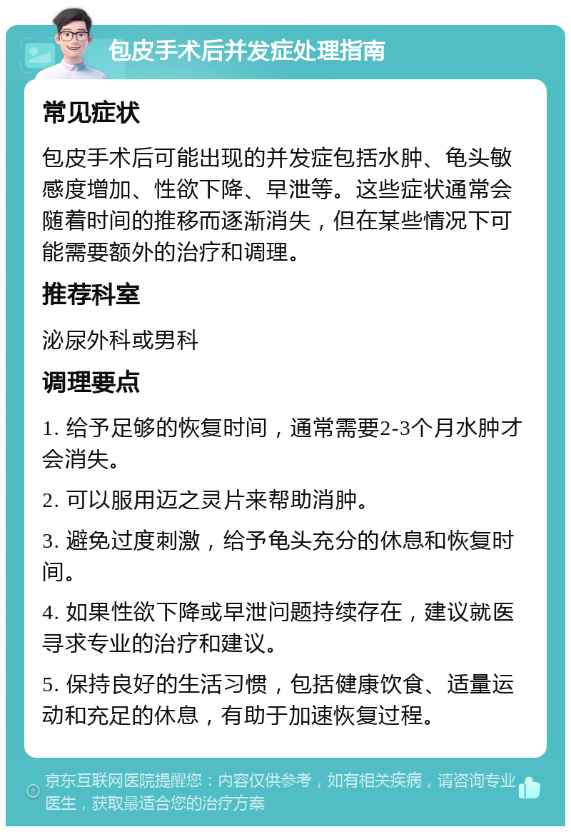 包皮手术后并发症处理指南 常见症状 包皮手术后可能出现的并发症包括水肿、龟头敏感度增加、性欲下降、早泄等。这些症状通常会随着时间的推移而逐渐消失，但在某些情况下可能需要额外的治疗和调理。 推荐科室 泌尿外科或男科 调理要点 1. 给予足够的恢复时间，通常需要2-3个月水肿才会消失。 2. 可以服用迈之灵片来帮助消肿。 3. 避免过度刺激，给予龟头充分的休息和恢复时间。 4. 如果性欲下降或早泄问题持续存在，建议就医寻求专业的治疗和建议。 5. 保持良好的生活习惯，包括健康饮食、适量运动和充足的休息，有助于加速恢复过程。