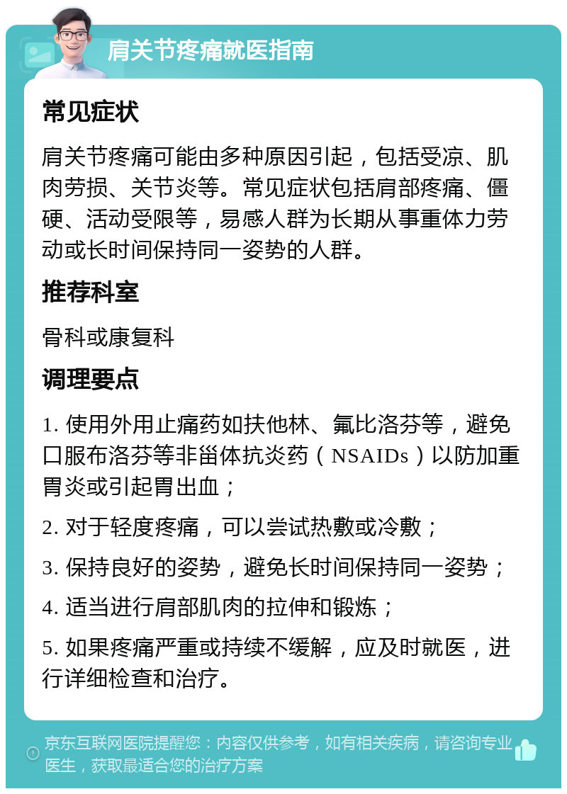 肩关节疼痛就医指南 常见症状 肩关节疼痛可能由多种原因引起，包括受凉、肌肉劳损、关节炎等。常见症状包括肩部疼痛、僵硬、活动受限等，易感人群为长期从事重体力劳动或长时间保持同一姿势的人群。 推荐科室 骨科或康复科 调理要点 1. 使用外用止痛药如扶他林、氟比洛芬等，避免口服布洛芬等非甾体抗炎药（NSAIDs）以防加重胃炎或引起胃出血； 2. 对于轻度疼痛，可以尝试热敷或冷敷； 3. 保持良好的姿势，避免长时间保持同一姿势； 4. 适当进行肩部肌肉的拉伸和锻炼； 5. 如果疼痛严重或持续不缓解，应及时就医，进行详细检查和治疗。