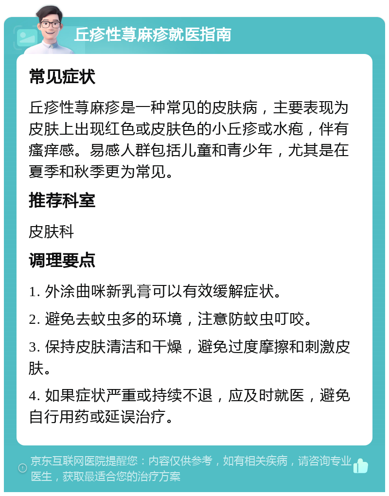 丘疹性荨麻疹就医指南 常见症状 丘疹性荨麻疹是一种常见的皮肤病，主要表现为皮肤上出现红色或皮肤色的小丘疹或水疱，伴有瘙痒感。易感人群包括儿童和青少年，尤其是在夏季和秋季更为常见。 推荐科室 皮肤科 调理要点 1. 外涂曲咪新乳膏可以有效缓解症状。 2. 避免去蚊虫多的环境，注意防蚊虫叮咬。 3. 保持皮肤清洁和干燥，避免过度摩擦和刺激皮肤。 4. 如果症状严重或持续不退，应及时就医，避免自行用药或延误治疗。