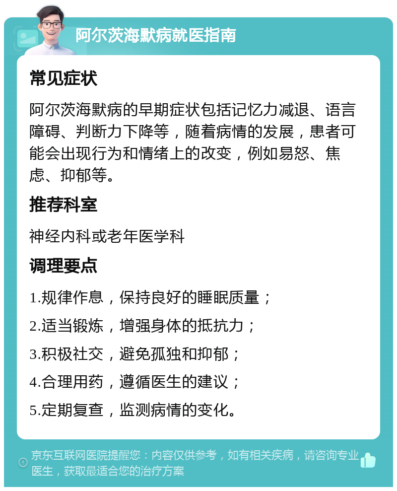 阿尔茨海默病就医指南 常见症状 阿尔茨海默病的早期症状包括记忆力减退、语言障碍、判断力下降等，随着病情的发展，患者可能会出现行为和情绪上的改变，例如易怒、焦虑、抑郁等。 推荐科室 神经内科或老年医学科 调理要点 1.规律作息，保持良好的睡眠质量； 2.适当锻炼，增强身体的抵抗力； 3.积极社交，避免孤独和抑郁； 4.合理用药，遵循医生的建议； 5.定期复查，监测病情的变化。