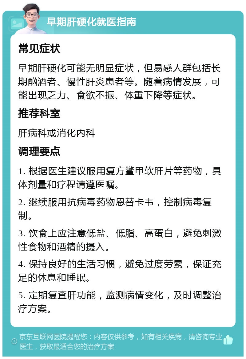 早期肝硬化就医指南 常见症状 早期肝硬化可能无明显症状，但易感人群包括长期酗酒者、慢性肝炎患者等。随着病情发展，可能出现乏力、食欲不振、体重下降等症状。 推荐科室 肝病科或消化内科 调理要点 1. 根据医生建议服用复方鳖甲软肝片等药物，具体剂量和疗程请遵医嘱。 2. 继续服用抗病毒药物恩替卡韦，控制病毒复制。 3. 饮食上应注意低盐、低脂、高蛋白，避免刺激性食物和酒精的摄入。 4. 保持良好的生活习惯，避免过度劳累，保证充足的休息和睡眠。 5. 定期复查肝功能，监测病情变化，及时调整治疗方案。