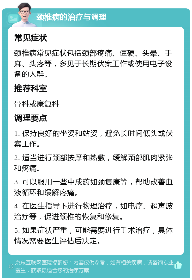 颈椎病的治疗与调理 常见症状 颈椎病常见症状包括颈部疼痛、僵硬、头晕、手麻、头疼等，多见于长期伏案工作或使用电子设备的人群。 推荐科室 骨科或康复科 调理要点 1. 保持良好的坐姿和站姿，避免长时间低头或伏案工作。 2. 适当进行颈部按摩和热敷，缓解颈部肌肉紧张和疼痛。 3. 可以服用一些中成药如颈复康等，帮助改善血液循环和缓解疼痛。 4. 在医生指导下进行物理治疗，如电疗、超声波治疗等，促进颈椎的恢复和修复。 5. 如果症状严重，可能需要进行手术治疗，具体情况需要医生评估后决定。