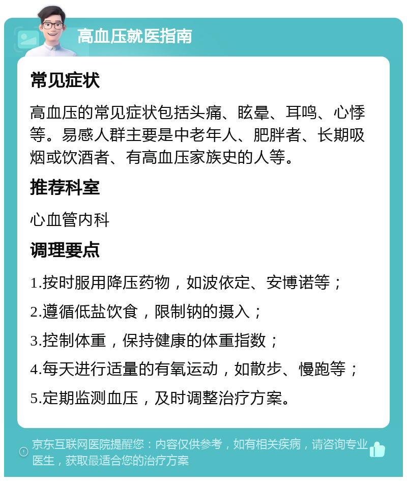 高血压就医指南 常见症状 高血压的常见症状包括头痛、眩晕、耳鸣、心悸等。易感人群主要是中老年人、肥胖者、长期吸烟或饮酒者、有高血压家族史的人等。 推荐科室 心血管内科 调理要点 1.按时服用降压药物，如波依定、安博诺等； 2.遵循低盐饮食，限制钠的摄入； 3.控制体重，保持健康的体重指数； 4.每天进行适量的有氧运动，如散步、慢跑等； 5.定期监测血压，及时调整治疗方案。