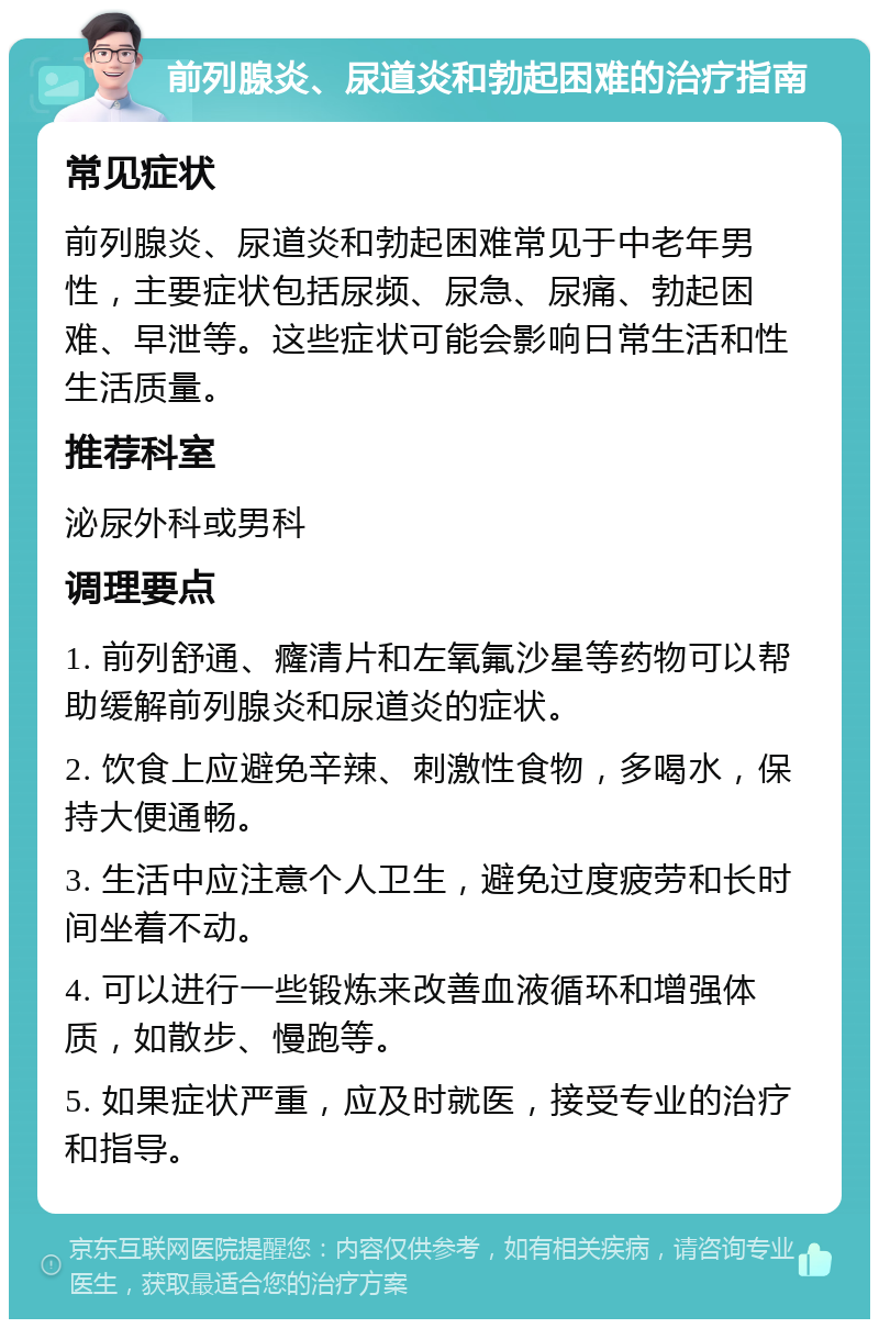 前列腺炎、尿道炎和勃起困难的治疗指南 常见症状 前列腺炎、尿道炎和勃起困难常见于中老年男性，主要症状包括尿频、尿急、尿痛、勃起困难、早泄等。这些症状可能会影响日常生活和性生活质量。 推荐科室 泌尿外科或男科 调理要点 1. 前列舒通、癃清片和左氧氟沙星等药物可以帮助缓解前列腺炎和尿道炎的症状。 2. 饮食上应避免辛辣、刺激性食物，多喝水，保持大便通畅。 3. 生活中应注意个人卫生，避免过度疲劳和长时间坐着不动。 4. 可以进行一些锻炼来改善血液循环和增强体质，如散步、慢跑等。 5. 如果症状严重，应及时就医，接受专业的治疗和指导。