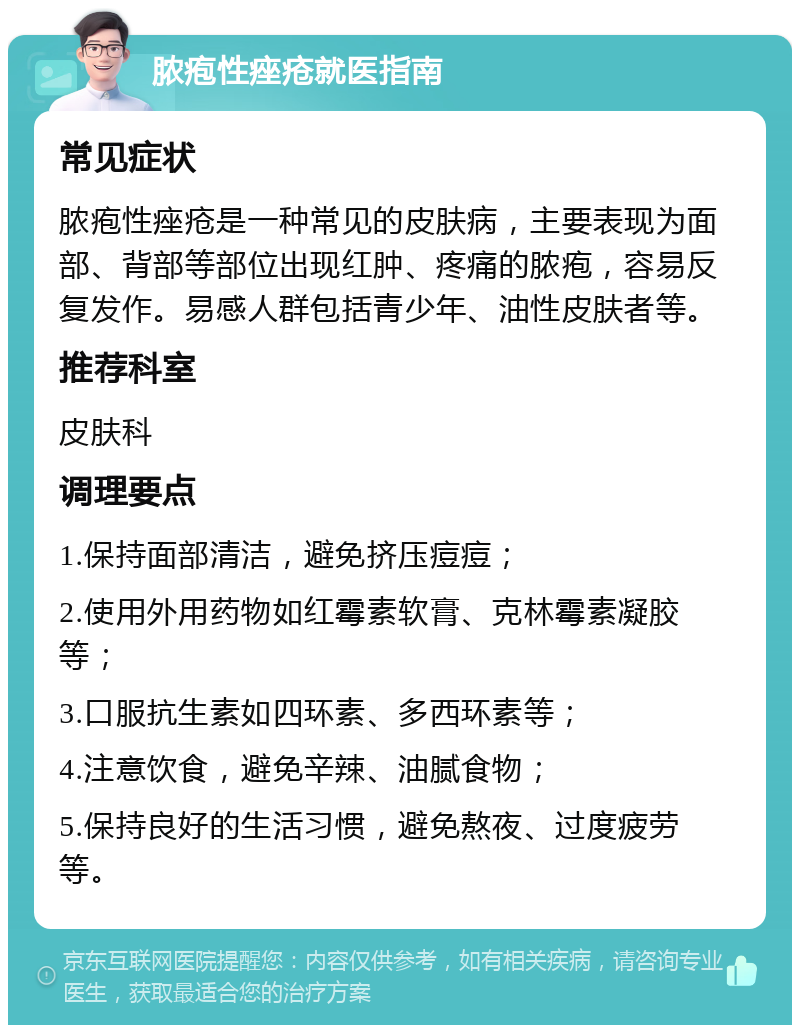 脓疱性痤疮就医指南 常见症状 脓疱性痤疮是一种常见的皮肤病，主要表现为面部、背部等部位出现红肿、疼痛的脓疱，容易反复发作。易感人群包括青少年、油性皮肤者等。 推荐科室 皮肤科 调理要点 1.保持面部清洁，避免挤压痘痘； 2.使用外用药物如红霉素软膏、克林霉素凝胶等； 3.口服抗生素如四环素、多西环素等； 4.注意饮食，避免辛辣、油腻食物； 5.保持良好的生活习惯，避免熬夜、过度疲劳等。