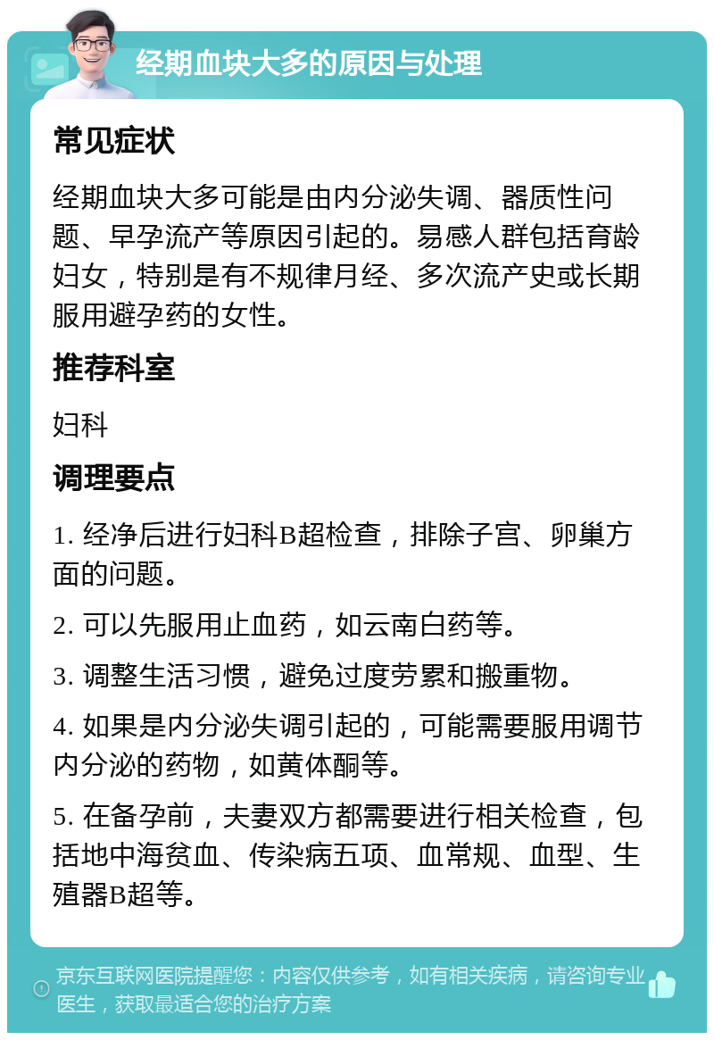 经期血块大多的原因与处理 常见症状 经期血块大多可能是由内分泌失调、器质性问题、早孕流产等原因引起的。易感人群包括育龄妇女，特别是有不规律月经、多次流产史或长期服用避孕药的女性。 推荐科室 妇科 调理要点 1. 经净后进行妇科B超检查，排除子宫、卵巢方面的问题。 2. 可以先服用止血药，如云南白药等。 3. 调整生活习惯，避免过度劳累和搬重物。 4. 如果是内分泌失调引起的，可能需要服用调节内分泌的药物，如黄体酮等。 5. 在备孕前，夫妻双方都需要进行相关检查，包括地中海贫血、传染病五项、血常规、血型、生殖器B超等。