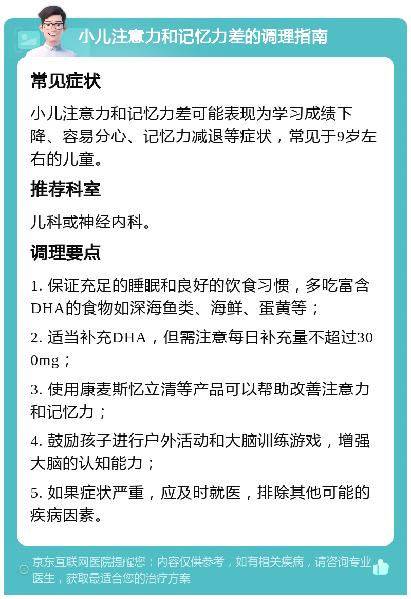 小儿注意力和记忆力差的调理指南 常见症状 小儿注意力和记忆力差可能表现为学习成绩下降、容易分心、记忆力减退等症状，常见于9岁左右的儿童。 推荐科室 儿科或神经内科。 调理要点 1. 保证充足的睡眠和良好的饮食习惯，多吃富含DHA的食物如深海鱼类、海鲜、蛋黄等； 2. 适当补充DHA，但需注意每日补充量不超过300mg； 3. 使用康麦斯忆立清等产品可以帮助改善注意力和记忆力； 4. 鼓励孩子进行户外活动和大脑训练游戏，增强大脑的认知能力； 5. 如果症状严重，应及时就医，排除其他可能的疾病因素。