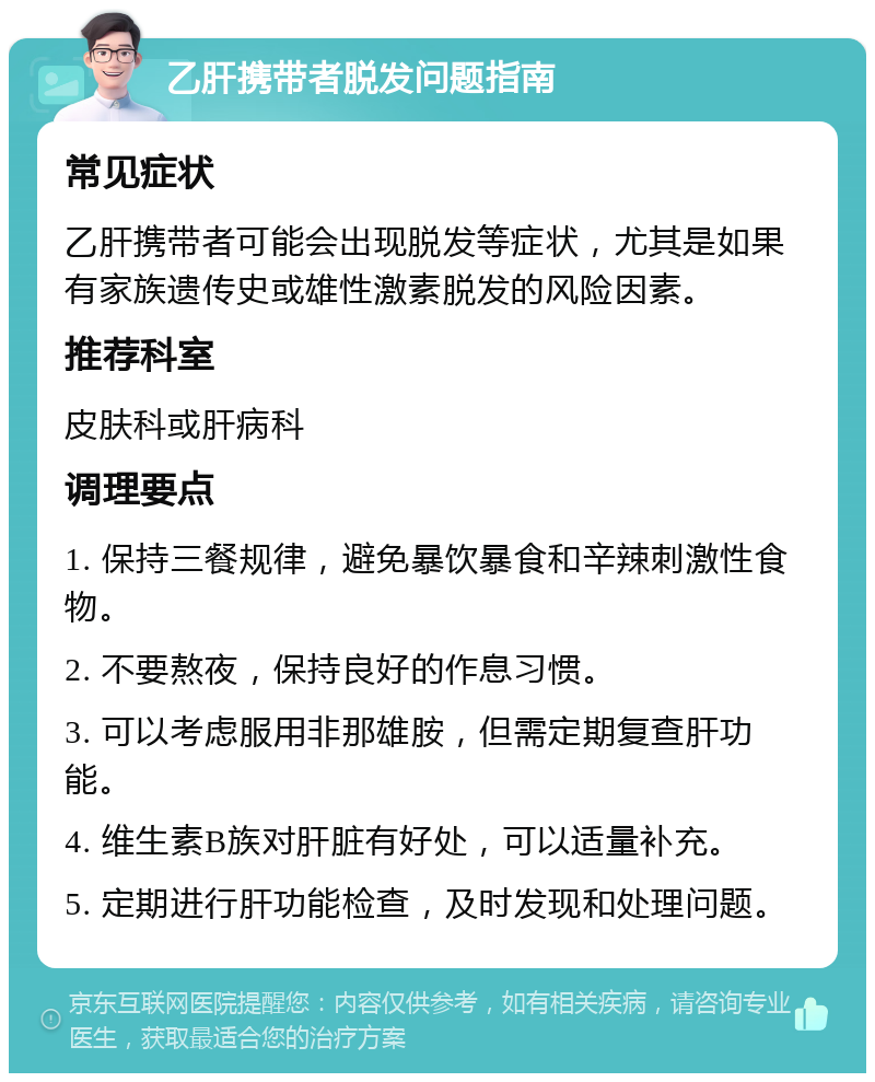 乙肝携带者脱发问题指南 常见症状 乙肝携带者可能会出现脱发等症状，尤其是如果有家族遗传史或雄性激素脱发的风险因素。 推荐科室 皮肤科或肝病科 调理要点 1. 保持三餐规律，避免暴饮暴食和辛辣刺激性食物。 2. 不要熬夜，保持良好的作息习惯。 3. 可以考虑服用非那雄胺，但需定期复查肝功能。 4. 维生素B族对肝脏有好处，可以适量补充。 5. 定期进行肝功能检查，及时发现和处理问题。