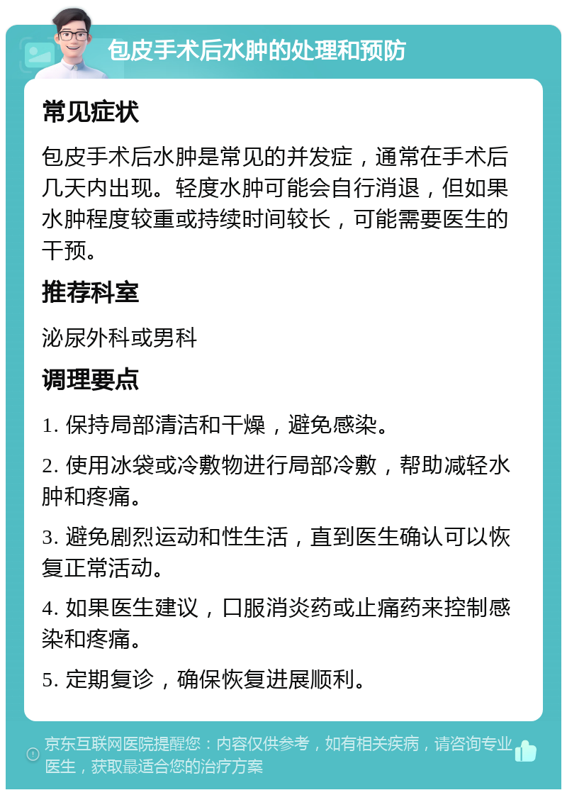 包皮手术后水肿的处理和预防 常见症状 包皮手术后水肿是常见的并发症，通常在手术后几天内出现。轻度水肿可能会自行消退，但如果水肿程度较重或持续时间较长，可能需要医生的干预。 推荐科室 泌尿外科或男科 调理要点 1. 保持局部清洁和干燥，避免感染。 2. 使用冰袋或冷敷物进行局部冷敷，帮助减轻水肿和疼痛。 3. 避免剧烈运动和性生活，直到医生确认可以恢复正常活动。 4. 如果医生建议，口服消炎药或止痛药来控制感染和疼痛。 5. 定期复诊，确保恢复进展顺利。