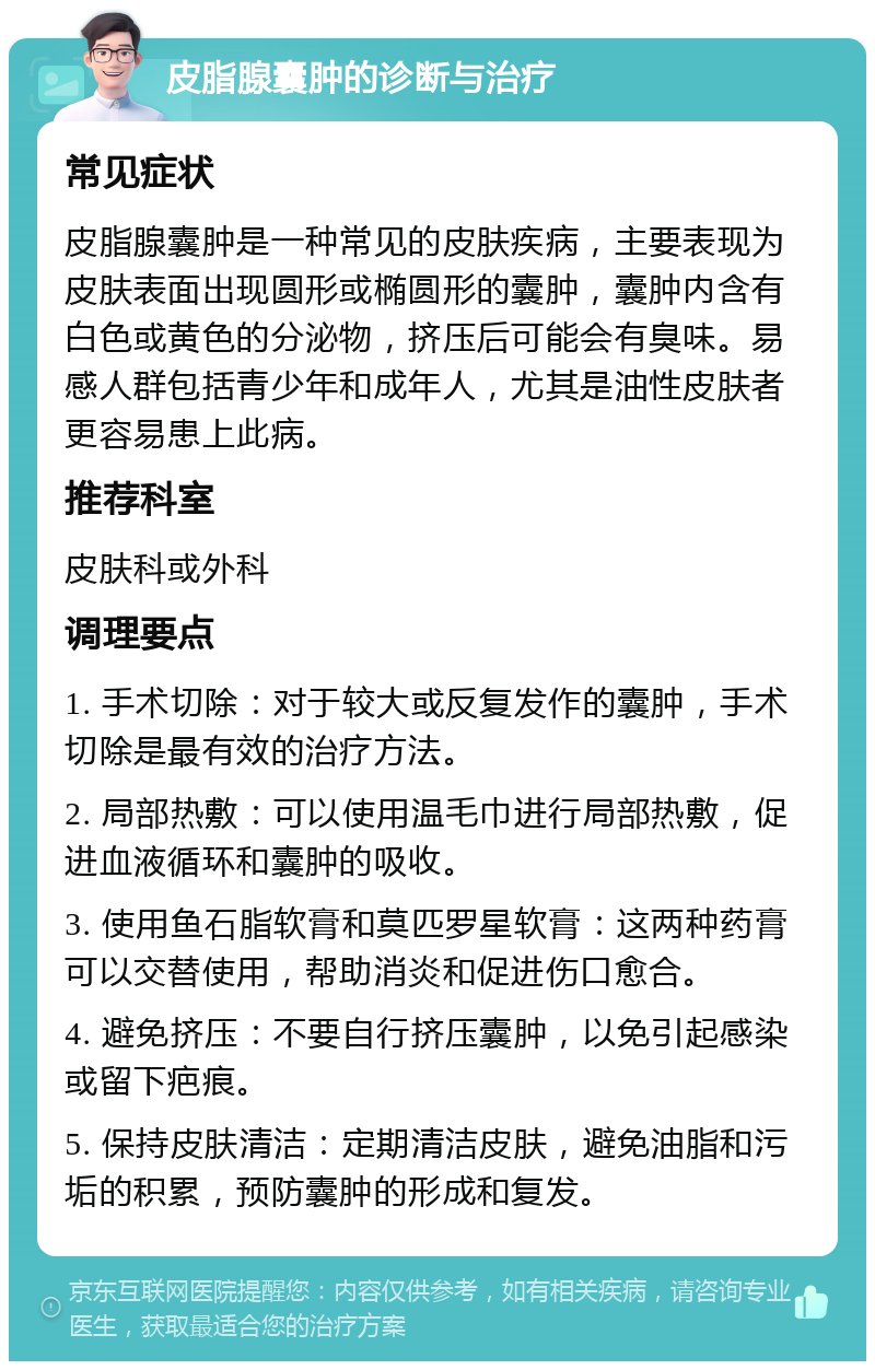 皮脂腺囊肿的诊断与治疗 常见症状 皮脂腺囊肿是一种常见的皮肤疾病，主要表现为皮肤表面出现圆形或椭圆形的囊肿，囊肿内含有白色或黄色的分泌物，挤压后可能会有臭味。易感人群包括青少年和成年人，尤其是油性皮肤者更容易患上此病。 推荐科室 皮肤科或外科 调理要点 1. 手术切除：对于较大或反复发作的囊肿，手术切除是最有效的治疗方法。 2. 局部热敷：可以使用温毛巾进行局部热敷，促进血液循环和囊肿的吸收。 3. 使用鱼石脂软膏和莫匹罗星软膏：这两种药膏可以交替使用，帮助消炎和促进伤口愈合。 4. 避免挤压：不要自行挤压囊肿，以免引起感染或留下疤痕。 5. 保持皮肤清洁：定期清洁皮肤，避免油脂和污垢的积累，预防囊肿的形成和复发。