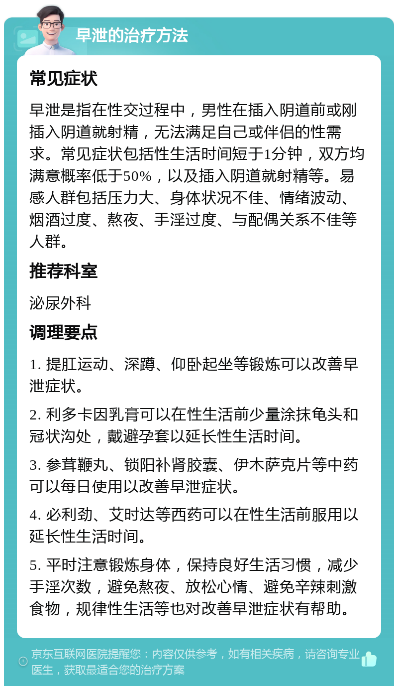 早泄的治疗方法 常见症状 早泄是指在性交过程中，男性在插入阴道前或刚插入阴道就射精，无法满足自己或伴侣的性需求。常见症状包括性生活时间短于1分钟，双方均满意概率低于50%，以及插入阴道就射精等。易感人群包括压力大、身体状况不佳、情绪波动、烟酒过度、熬夜、手淫过度、与配偶关系不佳等人群。 推荐科室 泌尿外科 调理要点 1. 提肛运动、深蹲、仰卧起坐等锻炼可以改善早泄症状。 2. 利多卡因乳膏可以在性生活前少量涂抹龟头和冠状沟处，戴避孕套以延长性生活时间。 3. 参茸鞭丸、锁阳补肾胶囊、伊木萨克片等中药可以每日使用以改善早泄症状。 4. 必利劲、艾时达等西药可以在性生活前服用以延长性生活时间。 5. 平时注意锻炼身体，保持良好生活习惯，减少手淫次数，避免熬夜、放松心情、避免辛辣刺激食物，规律性生活等也对改善早泄症状有帮助。