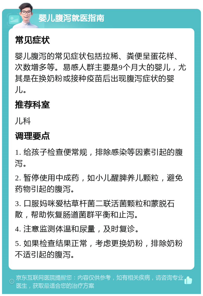 婴儿腹泻就医指南 常见症状 婴儿腹泻的常见症状包括拉稀、粪便呈蛋花样、次数增多等。易感人群主要是9个月大的婴儿，尤其是在换奶粉或接种疫苗后出现腹泻症状的婴儿。 推荐科室 儿科 调理要点 1. 给孩子检查便常规，排除感染等因素引起的腹泻。 2. 暂停使用中成药，如小儿醒脾养儿颗粒，避免药物引起的腹泻。 3. 口服妈咪爱枯草杆菌二联活菌颗粒和蒙脱石散，帮助恢复肠道菌群平衡和止泻。 4. 注意监测体温和尿量，及时复诊。 5. 如果检查结果正常，考虑更换奶粉，排除奶粉不适引起的腹泻。