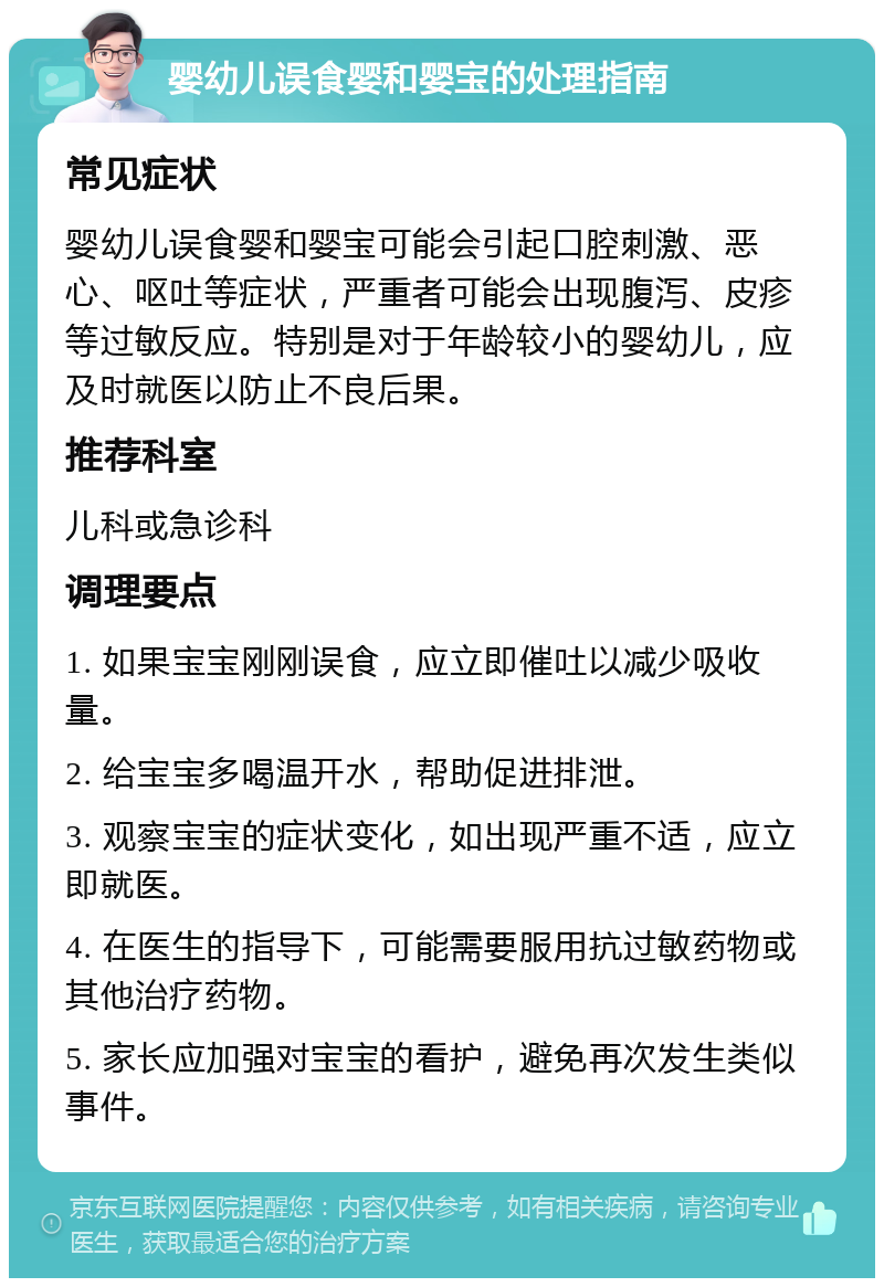 婴幼儿误食婴和婴宝的处理指南 常见症状 婴幼儿误食婴和婴宝可能会引起口腔刺激、恶心、呕吐等症状，严重者可能会出现腹泻、皮疹等过敏反应。特别是对于年龄较小的婴幼儿，应及时就医以防止不良后果。 推荐科室 儿科或急诊科 调理要点 1. 如果宝宝刚刚误食，应立即催吐以减少吸收量。 2. 给宝宝多喝温开水，帮助促进排泄。 3. 观察宝宝的症状变化，如出现严重不适，应立即就医。 4. 在医生的指导下，可能需要服用抗过敏药物或其他治疗药物。 5. 家长应加强对宝宝的看护，避免再次发生类似事件。