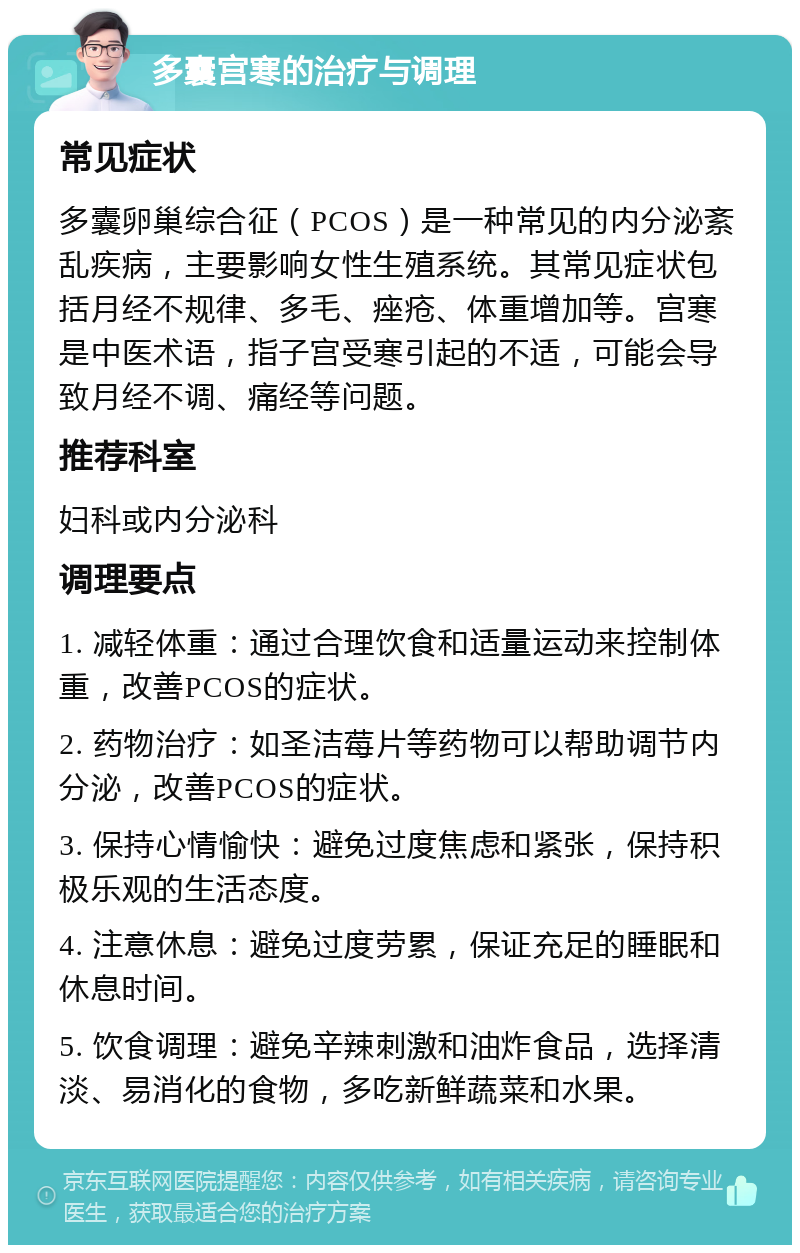 多囊宫寒的治疗与调理 常见症状 多囊卵巢综合征（PCOS）是一种常见的内分泌紊乱疾病，主要影响女性生殖系统。其常见症状包括月经不规律、多毛、痤疮、体重增加等。宫寒是中医术语，指子宫受寒引起的不适，可能会导致月经不调、痛经等问题。 推荐科室 妇科或内分泌科 调理要点 1. 减轻体重：通过合理饮食和适量运动来控制体重，改善PCOS的症状。 2. 药物治疗：如圣洁莓片等药物可以帮助调节内分泌，改善PCOS的症状。 3. 保持心情愉快：避免过度焦虑和紧张，保持积极乐观的生活态度。 4. 注意休息：避免过度劳累，保证充足的睡眠和休息时间。 5. 饮食调理：避免辛辣刺激和油炸食品，选择清淡、易消化的食物，多吃新鲜蔬菜和水果。