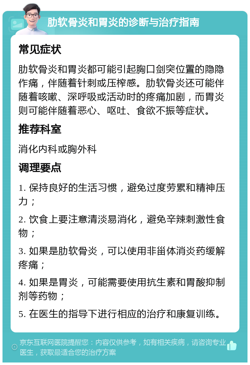 肋软骨炎和胃炎的诊断与治疗指南 常见症状 肋软骨炎和胃炎都可能引起胸口剑突位置的隐隐作痛，伴随着针刺或压榨感。肋软骨炎还可能伴随着咳嗽、深呼吸或活动时的疼痛加剧，而胃炎则可能伴随着恶心、呕吐、食欲不振等症状。 推荐科室 消化内科或胸外科 调理要点 1. 保持良好的生活习惯，避免过度劳累和精神压力； 2. 饮食上要注意清淡易消化，避免辛辣刺激性食物； 3. 如果是肋软骨炎，可以使用非甾体消炎药缓解疼痛； 4. 如果是胃炎，可能需要使用抗生素和胃酸抑制剂等药物； 5. 在医生的指导下进行相应的治疗和康复训练。