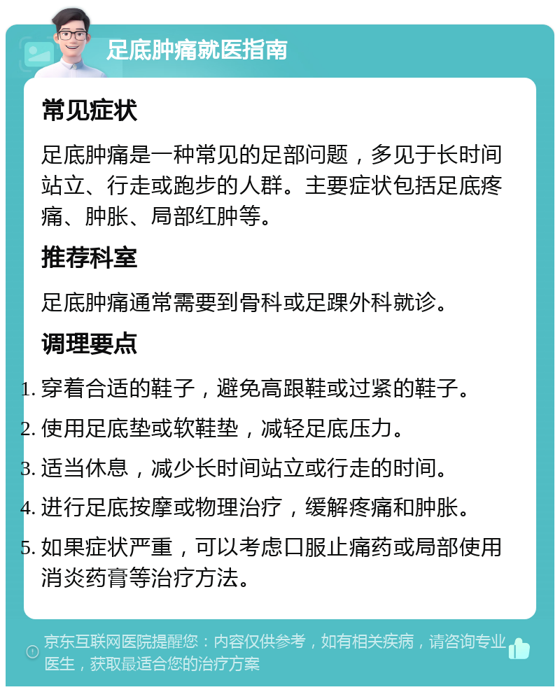 足底肿痛就医指南 常见症状 足底肿痛是一种常见的足部问题，多见于长时间站立、行走或跑步的人群。主要症状包括足底疼痛、肿胀、局部红肿等。 推荐科室 足底肿痛通常需要到骨科或足踝外科就诊。 调理要点 穿着合适的鞋子，避免高跟鞋或过紧的鞋子。 使用足底垫或软鞋垫，减轻足底压力。 适当休息，减少长时间站立或行走的时间。 进行足底按摩或物理治疗，缓解疼痛和肿胀。 如果症状严重，可以考虑口服止痛药或局部使用消炎药膏等治疗方法。