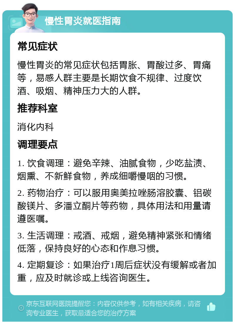 慢性胃炎就医指南 常见症状 慢性胃炎的常见症状包括胃胀、胃酸过多、胃痛等，易感人群主要是长期饮食不规律、过度饮酒、吸烟、精神压力大的人群。 推荐科室 消化内科 调理要点 1. 饮食调理：避免辛辣、油腻食物，少吃盐渍、烟熏、不新鲜食物，养成细嚼慢咽的习惯。 2. 药物治疗：可以服用奥美拉唑肠溶胶囊、铝碳酸镁片、多潘立酮片等药物，具体用法和用量请遵医嘱。 3. 生活调理：戒酒、戒烟，避免精神紧张和情绪低落，保持良好的心态和作息习惯。 4. 定期复诊：如果治疗1周后症状没有缓解或者加重，应及时就诊或上线咨询医生。