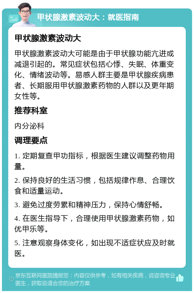 甲状腺激素波动大：就医指南 甲状腺激素波动大 甲状腺激素波动大可能是由于甲状腺功能亢进或减退引起的。常见症状包括心悸、失眠、体重变化、情绪波动等。易感人群主要是甲状腺疾病患者、长期服用甲状腺激素药物的人群以及更年期女性等。 推荐科室 内分泌科 调理要点 1. 定期复查甲功指标，根据医生建议调整药物用量。 2. 保持良好的生活习惯，包括规律作息、合理饮食和适量运动。 3. 避免过度劳累和精神压力，保持心情舒畅。 4. 在医生指导下，合理使用甲状腺激素药物，如优甲乐等。 5. 注意观察身体变化，如出现不适症状应及时就医。