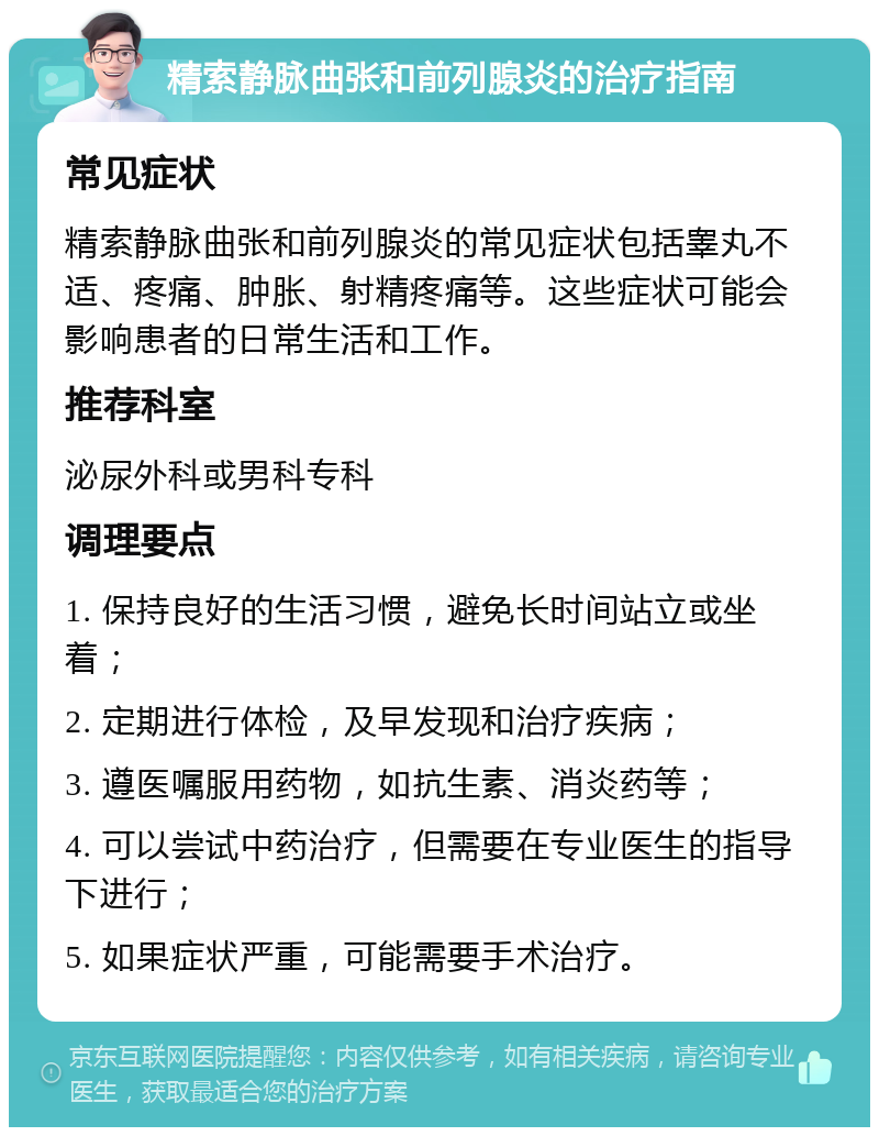 精索静脉曲张和前列腺炎的治疗指南 常见症状 精索静脉曲张和前列腺炎的常见症状包括睾丸不适、疼痛、肿胀、射精疼痛等。这些症状可能会影响患者的日常生活和工作。 推荐科室 泌尿外科或男科专科 调理要点 1. 保持良好的生活习惯，避免长时间站立或坐着； 2. 定期进行体检，及早发现和治疗疾病； 3. 遵医嘱服用药物，如抗生素、消炎药等； 4. 可以尝试中药治疗，但需要在专业医生的指导下进行； 5. 如果症状严重，可能需要手术治疗。