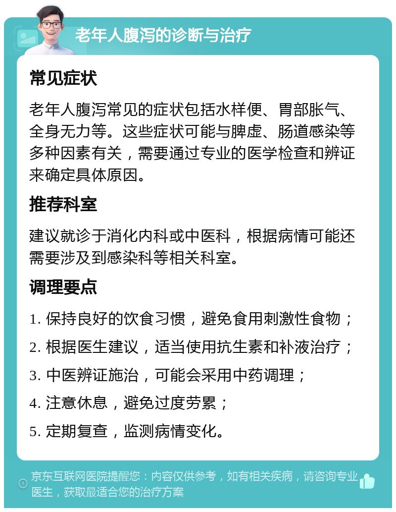 老年人腹泻的诊断与治疗 常见症状 老年人腹泻常见的症状包括水样便、胃部胀气、全身无力等。这些症状可能与脾虚、肠道感染等多种因素有关，需要通过专业的医学检查和辨证来确定具体原因。 推荐科室 建议就诊于消化内科或中医科，根据病情可能还需要涉及到感染科等相关科室。 调理要点 1. 保持良好的饮食习惯，避免食用刺激性食物； 2. 根据医生建议，适当使用抗生素和补液治疗； 3. 中医辨证施治，可能会采用中药调理； 4. 注意休息，避免过度劳累； 5. 定期复查，监测病情变化。