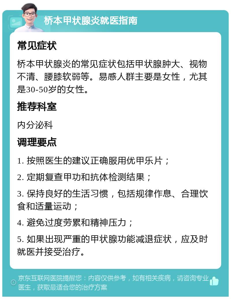 桥本甲状腺炎就医指南 常见症状 桥本甲状腺炎的常见症状包括甲状腺肿大、视物不清、腰膝软弱等。易感人群主要是女性，尤其是30-50岁的女性。 推荐科室 内分泌科 调理要点 1. 按照医生的建议正确服用优甲乐片； 2. 定期复查甲功和抗体检测结果； 3. 保持良好的生活习惯，包括规律作息、合理饮食和适量运动； 4. 避免过度劳累和精神压力； 5. 如果出现严重的甲状腺功能减退症状，应及时就医并接受治疗。