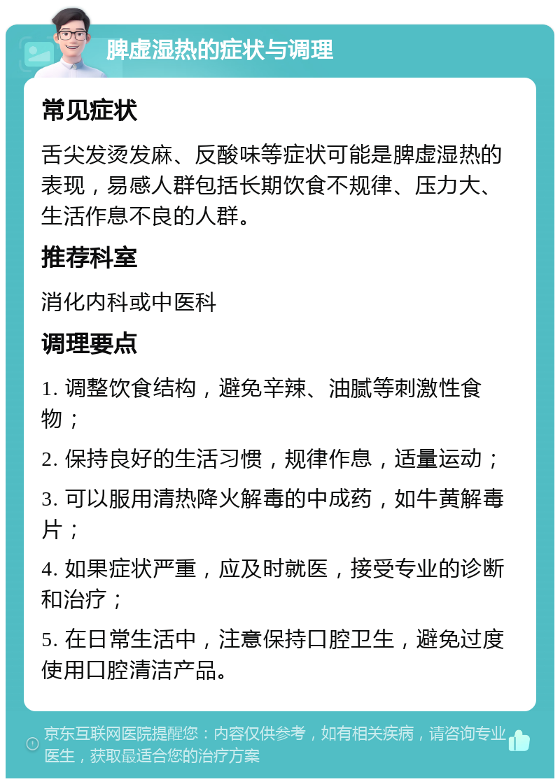 脾虚湿热的症状与调理 常见症状 舌尖发烫发麻、反酸味等症状可能是脾虚湿热的表现，易感人群包括长期饮食不规律、压力大、生活作息不良的人群。 推荐科室 消化内科或中医科 调理要点 1. 调整饮食结构，避免辛辣、油腻等刺激性食物； 2. 保持良好的生活习惯，规律作息，适量运动； 3. 可以服用清热降火解毒的中成药，如牛黄解毒片； 4. 如果症状严重，应及时就医，接受专业的诊断和治疗； 5. 在日常生活中，注意保持口腔卫生，避免过度使用口腔清洁产品。