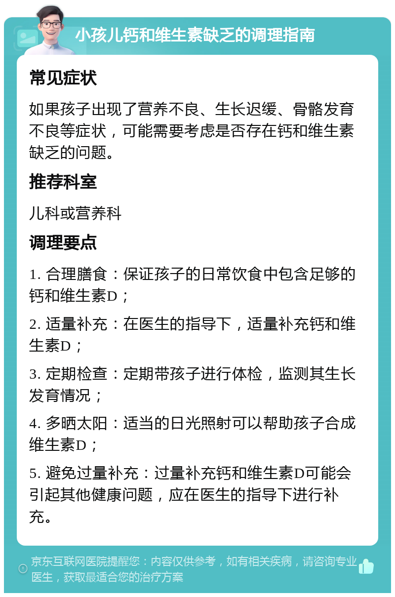 小孩儿钙和维生素缺乏的调理指南 常见症状 如果孩子出现了营养不良、生长迟缓、骨骼发育不良等症状，可能需要考虑是否存在钙和维生素缺乏的问题。 推荐科室 儿科或营养科 调理要点 1. 合理膳食：保证孩子的日常饮食中包含足够的钙和维生素D； 2. 适量补充：在医生的指导下，适量补充钙和维生素D； 3. 定期检查：定期带孩子进行体检，监测其生长发育情况； 4. 多晒太阳：适当的日光照射可以帮助孩子合成维生素D； 5. 避免过量补充：过量补充钙和维生素D可能会引起其他健康问题，应在医生的指导下进行补充。