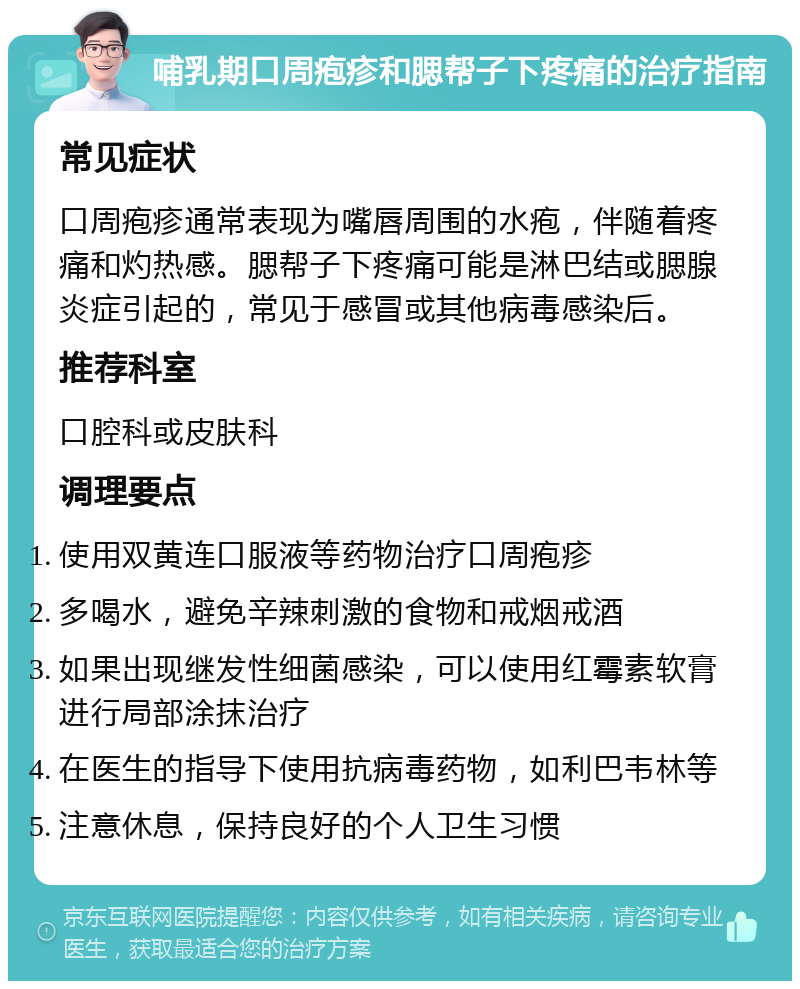 哺乳期口周疱疹和腮帮子下疼痛的治疗指南 常见症状 口周疱疹通常表现为嘴唇周围的水疱，伴随着疼痛和灼热感。腮帮子下疼痛可能是淋巴结或腮腺炎症引起的，常见于感冒或其他病毒感染后。 推荐科室 口腔科或皮肤科 调理要点 使用双黄连口服液等药物治疗口周疱疹 多喝水，避免辛辣刺激的食物和戒烟戒酒 如果出现继发性细菌感染，可以使用红霉素软膏进行局部涂抹治疗 在医生的指导下使用抗病毒药物，如利巴韦林等 注意休息，保持良好的个人卫生习惯