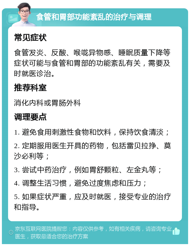 食管和胃部功能紊乱的治疗与调理 常见症状 食管发炎、反酸、喉咙异物感、睡眠质量下降等症状可能与食管和胃部的功能紊乱有关，需要及时就医诊治。 推荐科室 消化内科或胃肠外科 调理要点 1. 避免食用刺激性食物和饮料，保持饮食清淡； 2. 定期服用医生开具的药物，包括雷贝拉挣、莫沙必利等； 3. 尝试中药治疗，例如胃舒颗粒、左金丸等； 4. 调整生活习惯，避免过度焦虑和压力； 5. 如果症状严重，应及时就医，接受专业的治疗和指导。