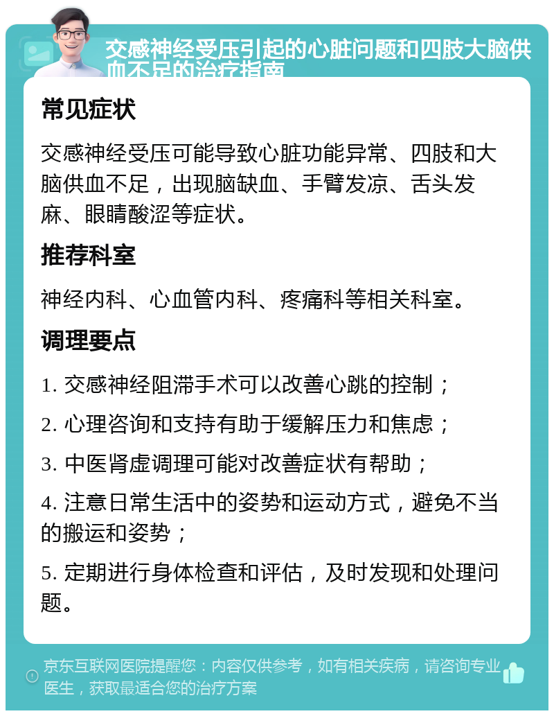 交感神经受压引起的心脏问题和四肢大脑供血不足的治疗指南 常见症状 交感神经受压可能导致心脏功能异常、四肢和大脑供血不足，出现脑缺血、手臂发凉、舌头发麻、眼睛酸涩等症状。 推荐科室 神经内科、心血管内科、疼痛科等相关科室。 调理要点 1. 交感神经阻滞手术可以改善心跳的控制； 2. 心理咨询和支持有助于缓解压力和焦虑； 3. 中医肾虚调理可能对改善症状有帮助； 4. 注意日常生活中的姿势和运动方式，避免不当的搬运和姿势； 5. 定期进行身体检查和评估，及时发现和处理问题。