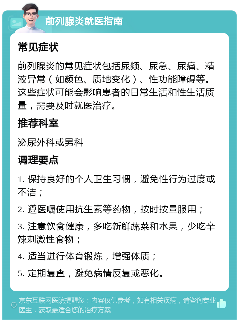 前列腺炎就医指南 常见症状 前列腺炎的常见症状包括尿频、尿急、尿痛、精液异常（如颜色、质地变化）、性功能障碍等。这些症状可能会影响患者的日常生活和性生活质量，需要及时就医治疗。 推荐科室 泌尿外科或男科 调理要点 1. 保持良好的个人卫生习惯，避免性行为过度或不洁； 2. 遵医嘱使用抗生素等药物，按时按量服用； 3. 注意饮食健康，多吃新鲜蔬菜和水果，少吃辛辣刺激性食物； 4. 适当进行体育锻炼，增强体质； 5. 定期复查，避免病情反复或恶化。