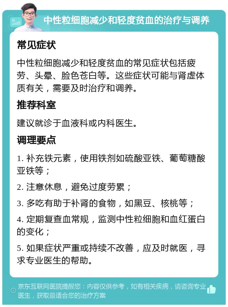 中性粒细胞减少和轻度贫血的治疗与调养 常见症状 中性粒细胞减少和轻度贫血的常见症状包括疲劳、头晕、脸色苍白等。这些症状可能与肾虚体质有关，需要及时治疗和调养。 推荐科室 建议就诊于血液科或内科医生。 调理要点 1. 补充铁元素，使用铁剂如硫酸亚铁、葡萄糖酸亚铁等； 2. 注意休息，避免过度劳累； 3. 多吃有助于补肾的食物，如黑豆、核桃等； 4. 定期复查血常规，监测中性粒细胞和血红蛋白的变化； 5. 如果症状严重或持续不改善，应及时就医，寻求专业医生的帮助。