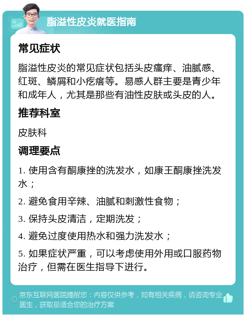 脂溢性皮炎就医指南 常见症状 脂溢性皮炎的常见症状包括头皮瘙痒、油腻感、红斑、鳞屑和小疙瘩等。易感人群主要是青少年和成年人，尤其是那些有油性皮肤或头皮的人。 推荐科室 皮肤科 调理要点 1. 使用含有酮康挫的洗发水，如康王酮康挫洗发水； 2. 避免食用辛辣、油腻和刺激性食物； 3. 保持头皮清洁，定期洗发； 4. 避免过度使用热水和强力洗发水； 5. 如果症状严重，可以考虑使用外用或口服药物治疗，但需在医生指导下进行。