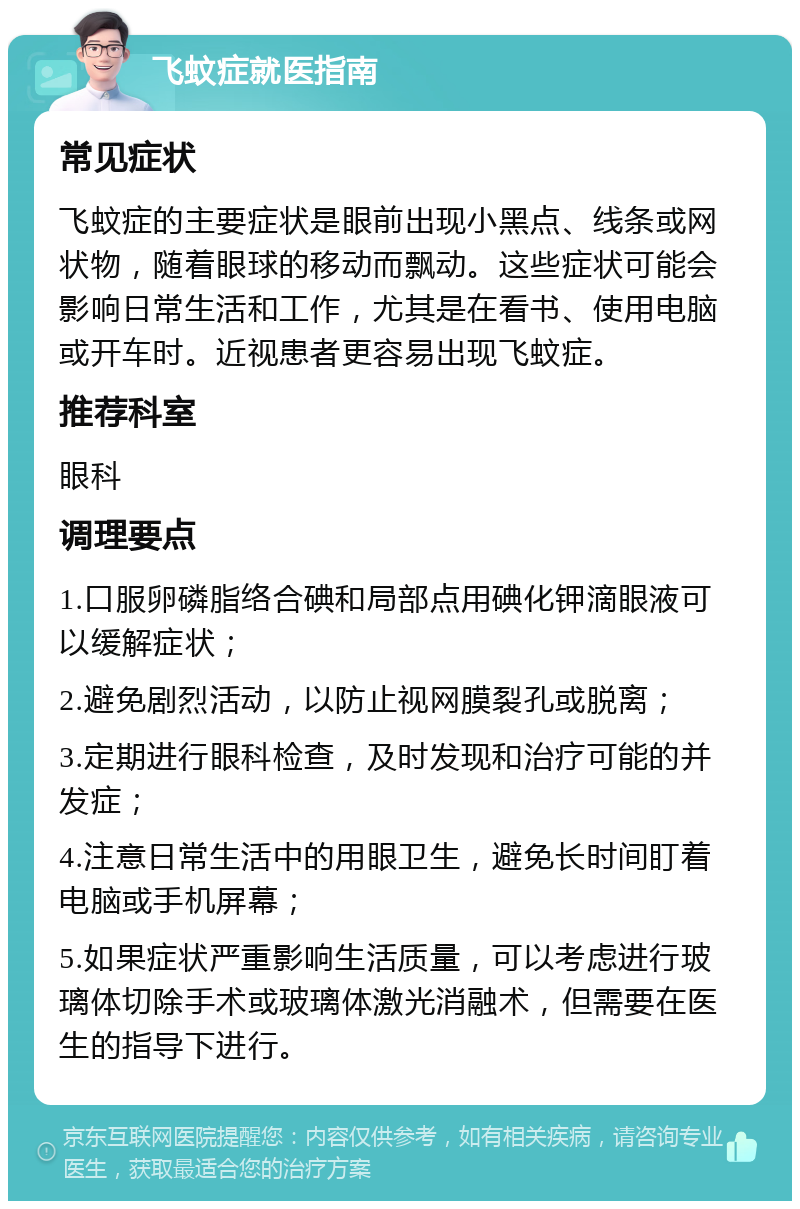 飞蚊症就医指南 常见症状 飞蚊症的主要症状是眼前出现小黑点、线条或网状物，随着眼球的移动而飘动。这些症状可能会影响日常生活和工作，尤其是在看书、使用电脑或开车时。近视患者更容易出现飞蚊症。 推荐科室 眼科 调理要点 1.口服卵磷脂络合碘和局部点用碘化钾滴眼液可以缓解症状； 2.避免剧烈活动，以防止视网膜裂孔或脱离； 3.定期进行眼科检查，及时发现和治疗可能的并发症； 4.注意日常生活中的用眼卫生，避免长时间盯着电脑或手机屏幕； 5.如果症状严重影响生活质量，可以考虑进行玻璃体切除手术或玻璃体激光消融术，但需要在医生的指导下进行。