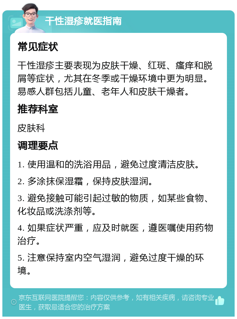 干性湿疹就医指南 常见症状 干性湿疹主要表现为皮肤干燥、红斑、瘙痒和脱屑等症状，尤其在冬季或干燥环境中更为明显。易感人群包括儿童、老年人和皮肤干燥者。 推荐科室 皮肤科 调理要点 1. 使用温和的洗浴用品，避免过度清洁皮肤。 2. 多涂抹保湿霜，保持皮肤湿润。 3. 避免接触可能引起过敏的物质，如某些食物、化妆品或洗涤剂等。 4. 如果症状严重，应及时就医，遵医嘱使用药物治疗。 5. 注意保持室内空气湿润，避免过度干燥的环境。