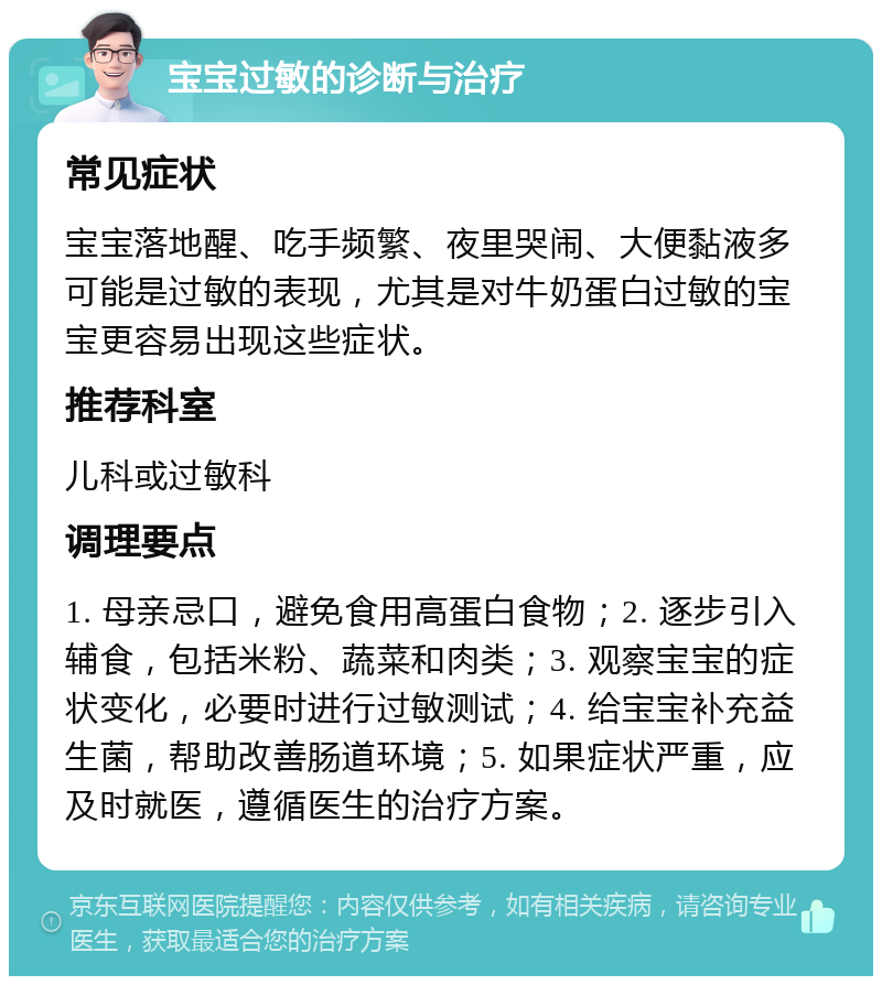 宝宝过敏的诊断与治疗 常见症状 宝宝落地醒、吃手频繁、夜里哭闹、大便黏液多可能是过敏的表现，尤其是对牛奶蛋白过敏的宝宝更容易出现这些症状。 推荐科室 儿科或过敏科 调理要点 1. 母亲忌口，避免食用高蛋白食物；2. 逐步引入辅食，包括米粉、蔬菜和肉类；3. 观察宝宝的症状变化，必要时进行过敏测试；4. 给宝宝补充益生菌，帮助改善肠道环境；5. 如果症状严重，应及时就医，遵循医生的治疗方案。