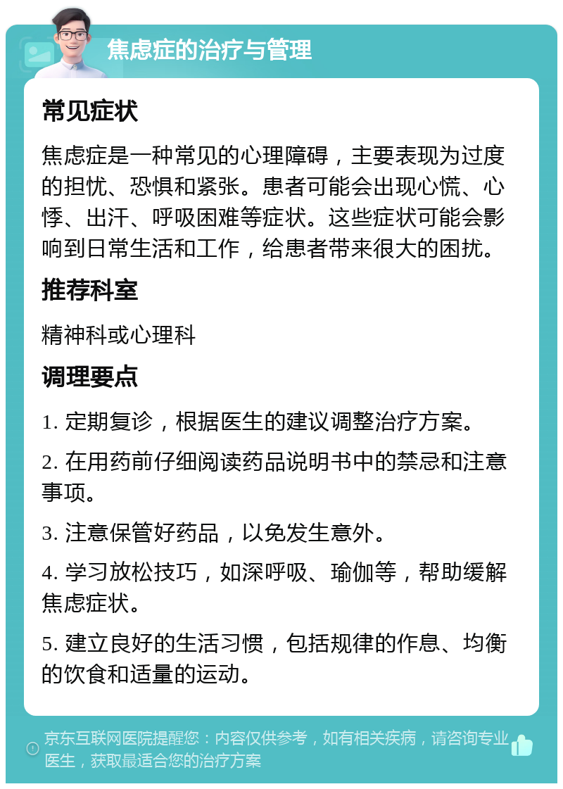 焦虑症的治疗与管理 常见症状 焦虑症是一种常见的心理障碍，主要表现为过度的担忧、恐惧和紧张。患者可能会出现心慌、心悸、出汗、呼吸困难等症状。这些症状可能会影响到日常生活和工作，给患者带来很大的困扰。 推荐科室 精神科或心理科 调理要点 1. 定期复诊，根据医生的建议调整治疗方案。 2. 在用药前仔细阅读药品说明书中的禁忌和注意事项。 3. 注意保管好药品，以免发生意外。 4. 学习放松技巧，如深呼吸、瑜伽等，帮助缓解焦虑症状。 5. 建立良好的生活习惯，包括规律的作息、均衡的饮食和适量的运动。