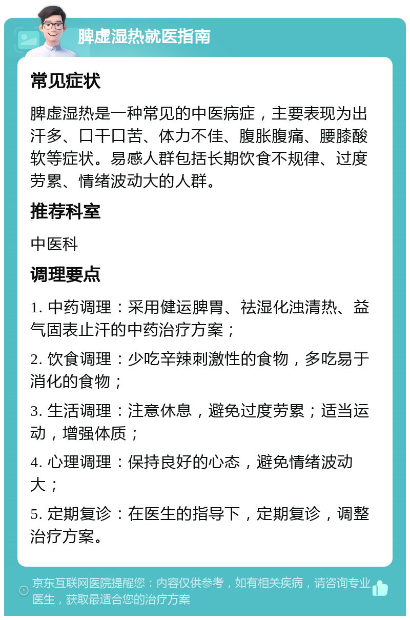 脾虚湿热就医指南 常见症状 脾虚湿热是一种常见的中医病症，主要表现为出汗多、口干口苦、体力不佳、腹胀腹痛、腰膝酸软等症状。易感人群包括长期饮食不规律、过度劳累、情绪波动大的人群。 推荐科室 中医科 调理要点 1. 中药调理：采用健运脾胃、祛湿化浊清热、益气固表止汗的中药治疗方案； 2. 饮食调理：少吃辛辣刺激性的食物，多吃易于消化的食物； 3. 生活调理：注意休息，避免过度劳累；适当运动，增强体质； 4. 心理调理：保持良好的心态，避免情绪波动大； 5. 定期复诊：在医生的指导下，定期复诊，调整治疗方案。