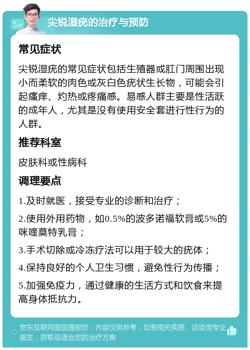 尖锐湿疣的治疗与预防 常见症状 尖锐湿疣的常见症状包括生殖器或肛门周围出现小而柔软的肉色或灰白色疣状生长物，可能会引起瘙痒、灼热或疼痛感。易感人群主要是性活跃的成年人，尤其是没有使用安全套进行性行为的人群。 推荐科室 皮肤科或性病科 调理要点 1.及时就医，接受专业的诊断和治疗； 2.使用外用药物，如0.5%的波多诺福软膏或5%的咪喹莫特乳膏； 3.手术切除或冷冻疗法可以用于较大的疣体； 4.保持良好的个人卫生习惯，避免性行为传播； 5.加强免疫力，通过健康的生活方式和饮食来提高身体抵抗力。