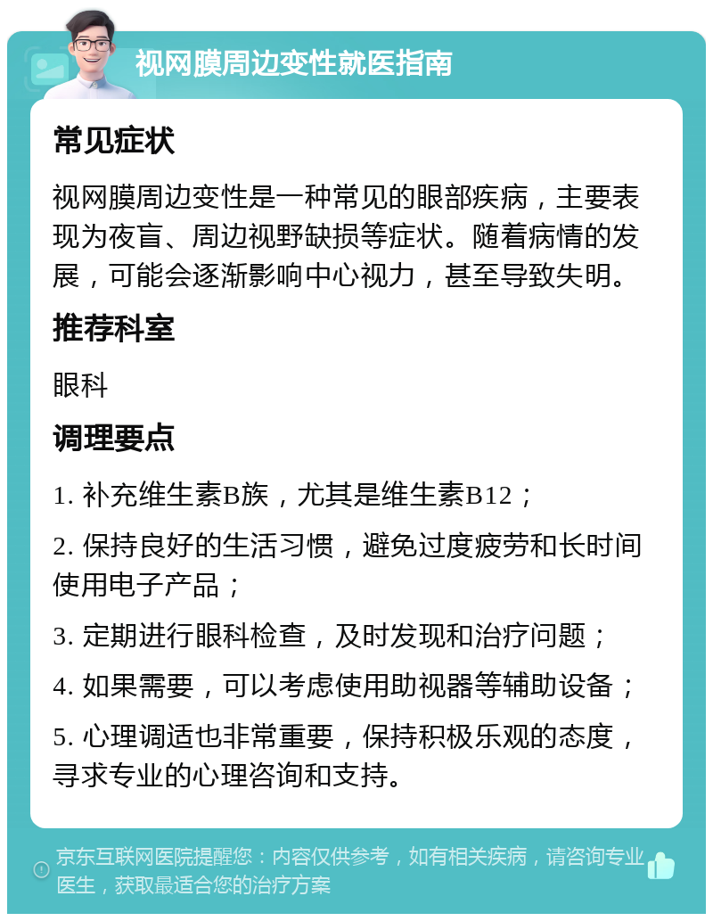 视网膜周边变性就医指南 常见症状 视网膜周边变性是一种常见的眼部疾病，主要表现为夜盲、周边视野缺损等症状。随着病情的发展，可能会逐渐影响中心视力，甚至导致失明。 推荐科室 眼科 调理要点 1. 补充维生素B族，尤其是维生素B12； 2. 保持良好的生活习惯，避免过度疲劳和长时间使用电子产品； 3. 定期进行眼科检查，及时发现和治疗问题； 4. 如果需要，可以考虑使用助视器等辅助设备； 5. 心理调适也非常重要，保持积极乐观的态度，寻求专业的心理咨询和支持。