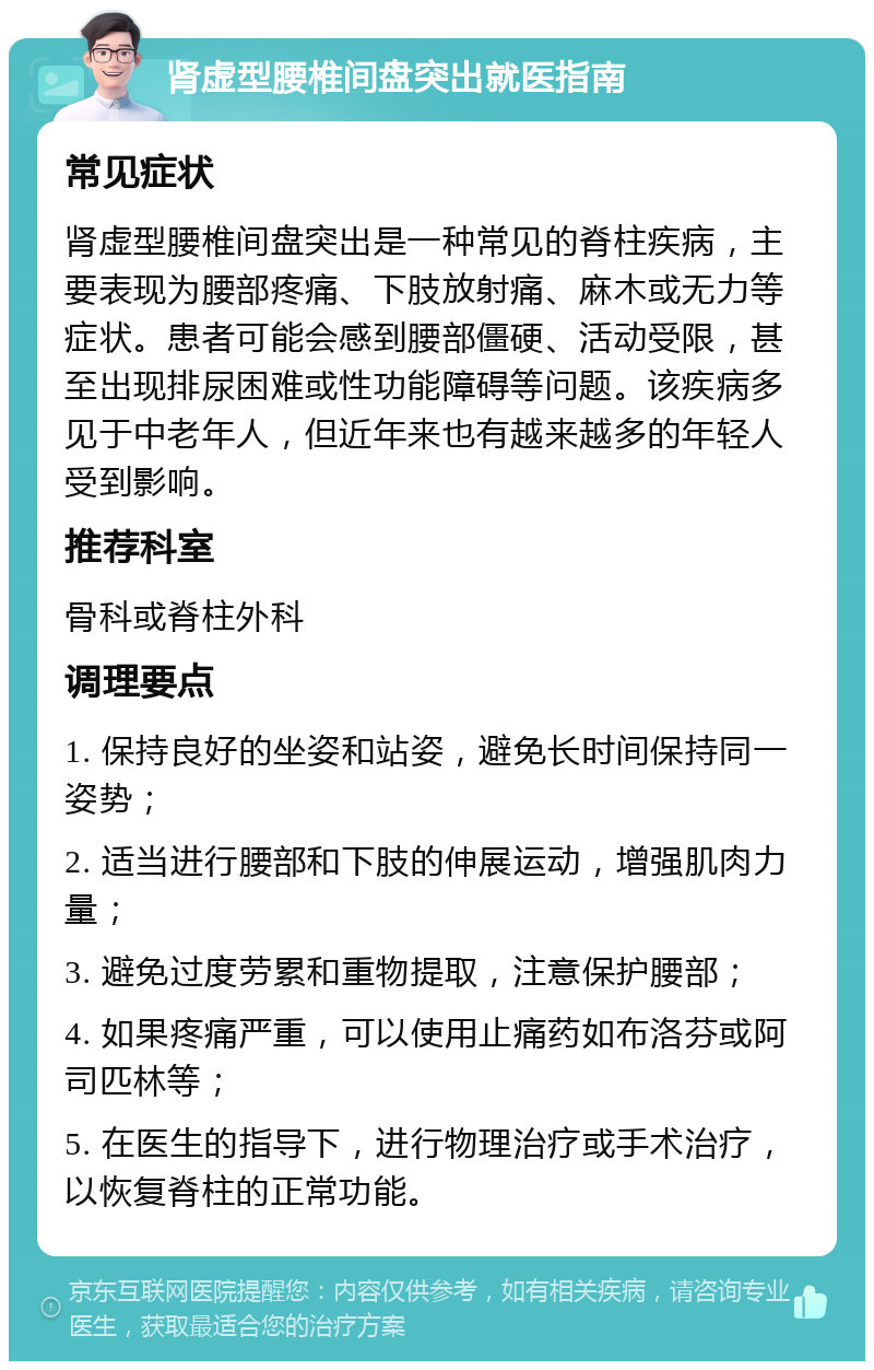 肾虚型腰椎间盘突出就医指南 常见症状 肾虚型腰椎间盘突出是一种常见的脊柱疾病，主要表现为腰部疼痛、下肢放射痛、麻木或无力等症状。患者可能会感到腰部僵硬、活动受限，甚至出现排尿困难或性功能障碍等问题。该疾病多见于中老年人，但近年来也有越来越多的年轻人受到影响。 推荐科室 骨科或脊柱外科 调理要点 1. 保持良好的坐姿和站姿，避免长时间保持同一姿势； 2. 适当进行腰部和下肢的伸展运动，增强肌肉力量； 3. 避免过度劳累和重物提取，注意保护腰部； 4. 如果疼痛严重，可以使用止痛药如布洛芬或阿司匹林等； 5. 在医生的指导下，进行物理治疗或手术治疗，以恢复脊柱的正常功能。