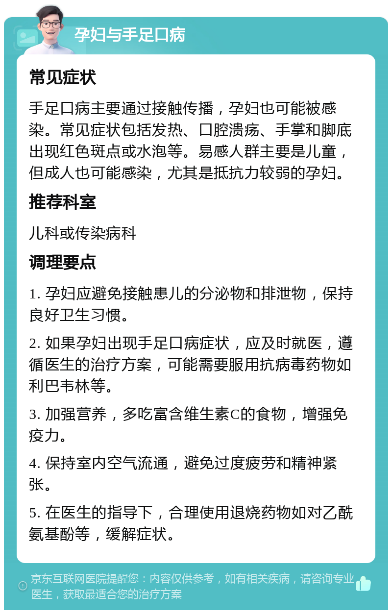 孕妇与手足口病 常见症状 手足口病主要通过接触传播，孕妇也可能被感染。常见症状包括发热、口腔溃疡、手掌和脚底出现红色斑点或水泡等。易感人群主要是儿童，但成人也可能感染，尤其是抵抗力较弱的孕妇。 推荐科室 儿科或传染病科 调理要点 1. 孕妇应避免接触患儿的分泌物和排泄物，保持良好卫生习惯。 2. 如果孕妇出现手足口病症状，应及时就医，遵循医生的治疗方案，可能需要服用抗病毒药物如利巴韦林等。 3. 加强营养，多吃富含维生素C的食物，增强免疫力。 4. 保持室内空气流通，避免过度疲劳和精神紧张。 5. 在医生的指导下，合理使用退烧药物如对乙酰氨基酚等，缓解症状。