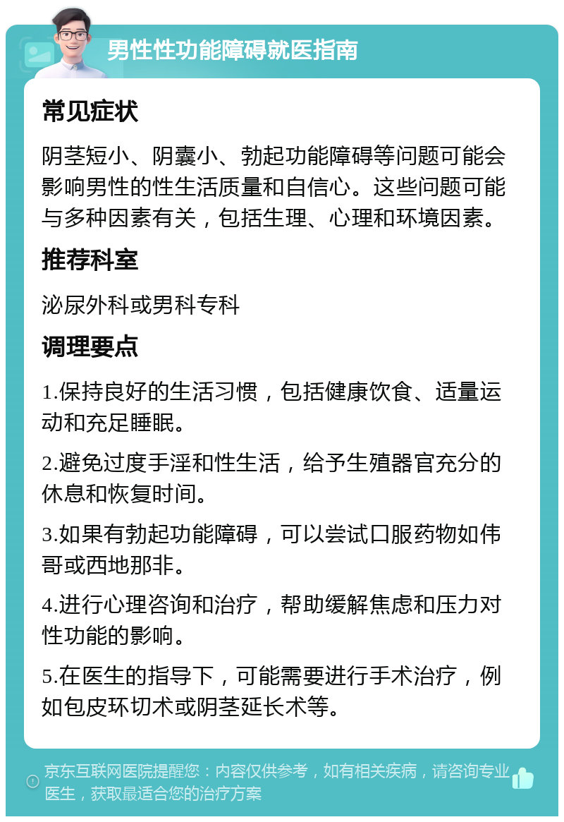 男性性功能障碍就医指南 常见症状 阴茎短小、阴囊小、勃起功能障碍等问题可能会影响男性的性生活质量和自信心。这些问题可能与多种因素有关，包括生理、心理和环境因素。 推荐科室 泌尿外科或男科专科 调理要点 1.保持良好的生活习惯，包括健康饮食、适量运动和充足睡眠。 2.避免过度手淫和性生活，给予生殖器官充分的休息和恢复时间。 3.如果有勃起功能障碍，可以尝试口服药物如伟哥或西地那非。 4.进行心理咨询和治疗，帮助缓解焦虑和压力对性功能的影响。 5.在医生的指导下，可能需要进行手术治疗，例如包皮环切术或阴茎延长术等。