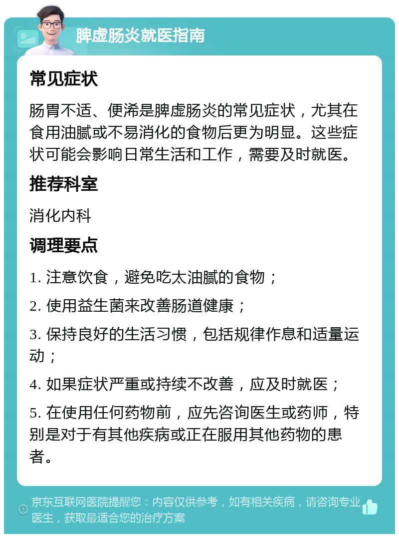 脾虚肠炎就医指南 常见症状 肠胃不适、便浠是脾虚肠炎的常见症状，尤其在食用油腻或不易消化的食物后更为明显。这些症状可能会影响日常生活和工作，需要及时就医。 推荐科室 消化内科 调理要点 1. 注意饮食，避免吃太油腻的食物； 2. 使用益生菌来改善肠道健康； 3. 保持良好的生活习惯，包括规律作息和适量运动； 4. 如果症状严重或持续不改善，应及时就医； 5. 在使用任何药物前，应先咨询医生或药师，特别是对于有其他疾病或正在服用其他药物的患者。