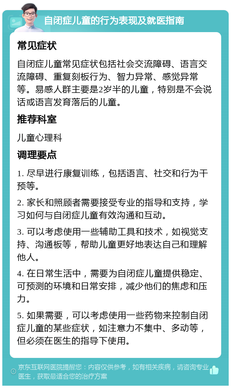 自闭症儿童的行为表现及就医指南 常见症状 自闭症儿童常见症状包括社会交流障碍、语言交流障碍、重复刻板行为、智力异常、感觉异常等。易感人群主要是2岁半的儿童，特别是不会说话或语言发育落后的儿童。 推荐科室 儿童心理科 调理要点 1. 尽早进行康复训练，包括语言、社交和行为干预等。 2. 家长和照顾者需要接受专业的指导和支持，学习如何与自闭症儿童有效沟通和互动。 3. 可以考虑使用一些辅助工具和技术，如视觉支持、沟通板等，帮助儿童更好地表达自己和理解他人。 4. 在日常生活中，需要为自闭症儿童提供稳定、可预测的环境和日常安排，减少他们的焦虑和压力。 5. 如果需要，可以考虑使用一些药物来控制自闭症儿童的某些症状，如注意力不集中、多动等，但必须在医生的指导下使用。