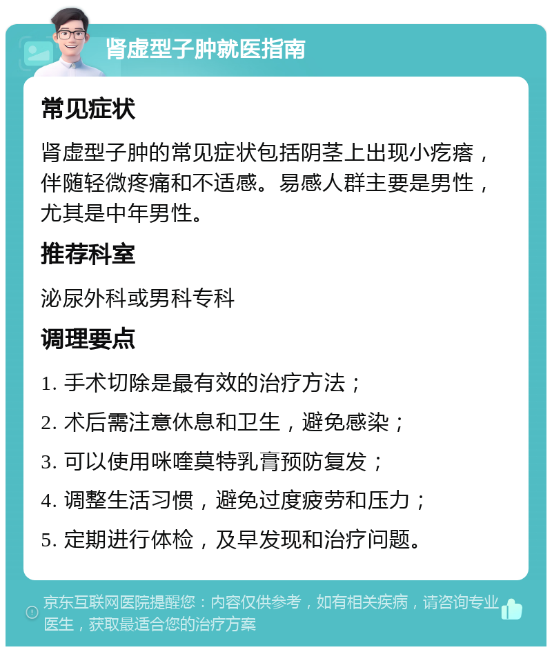 肾虚型子肿就医指南 常见症状 肾虚型子肿的常见症状包括阴茎上出现小疙瘩，伴随轻微疼痛和不适感。易感人群主要是男性，尤其是中年男性。 推荐科室 泌尿外科或男科专科 调理要点 1. 手术切除是最有效的治疗方法； 2. 术后需注意休息和卫生，避免感染； 3. 可以使用咪喹莫特乳膏预防复发； 4. 调整生活习惯，避免过度疲劳和压力； 5. 定期进行体检，及早发现和治疗问题。