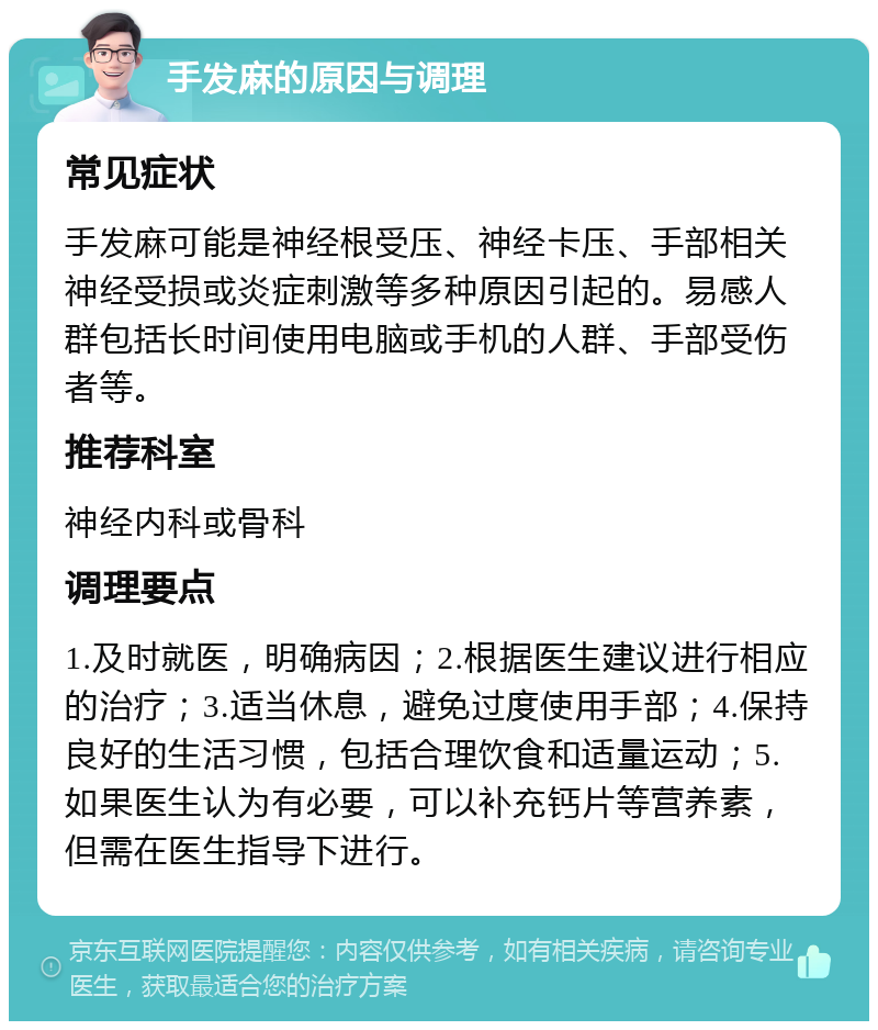 手发麻的原因与调理 常见症状 手发麻可能是神经根受压、神经卡压、手部相关神经受损或炎症刺激等多种原因引起的。易感人群包括长时间使用电脑或手机的人群、手部受伤者等。 推荐科室 神经内科或骨科 调理要点 1.及时就医，明确病因；2.根据医生建议进行相应的治疗；3.适当休息，避免过度使用手部；4.保持良好的生活习惯，包括合理饮食和适量运动；5.如果医生认为有必要，可以补充钙片等营养素，但需在医生指导下进行。